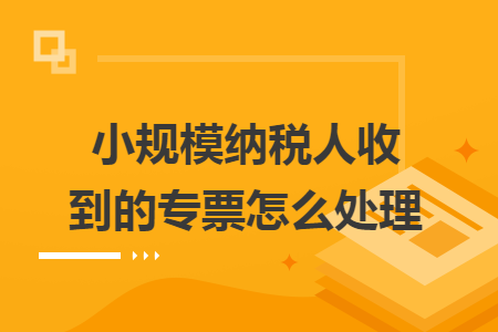 小规模纳税人收到的专票怎么处理