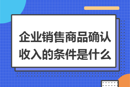 企业销售商品确认收入的条件是什么