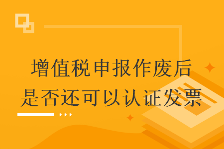 增值税申报作废后是否还可以认证发票