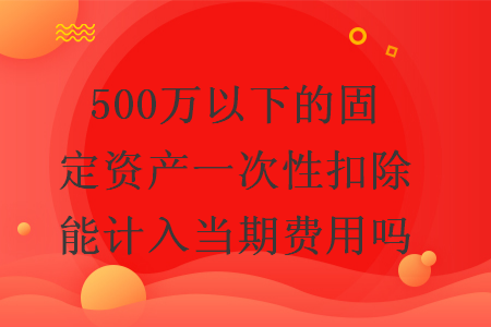 500万以下的固定资产一次性扣除能计入当期费用吗