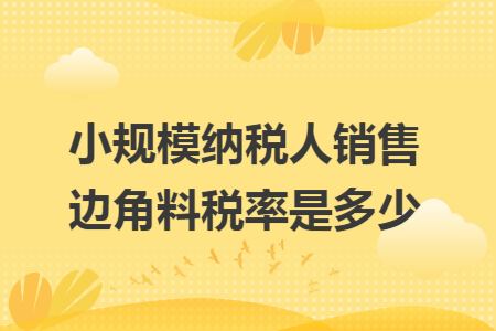 小规模纳税人销售边角料税率是多少 小规模纳税人销售边角料税率是多少