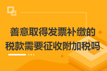 善意取得发票补缴的税款需要征收附加税吗