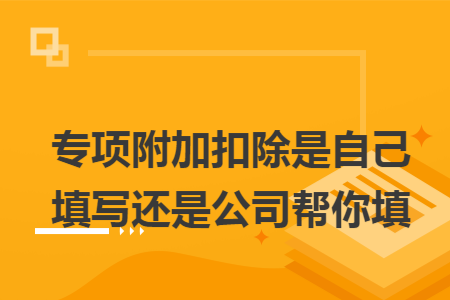 专项附加扣除是自己填写还是公司帮你填