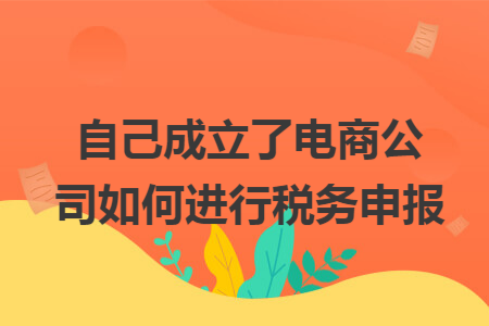 自己成立了电商公司如何进行税务申报