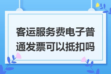 客运服务费电子普通发票可以抵扣吗