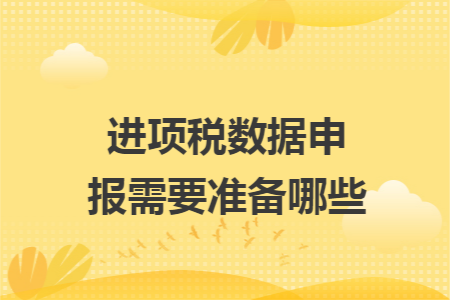 进项税数据申报需要准备哪些 进项税数据申报需要准备哪些