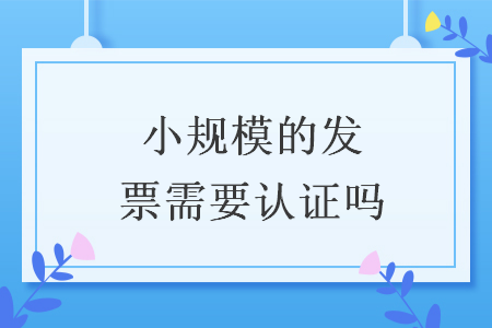 小规模的发票需要认证吗