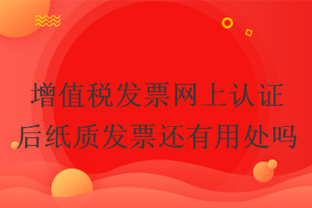 增值税发票网上认证后纸质发票还有用处吗