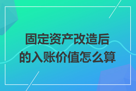 固定资产改造后的入账价值怎么算