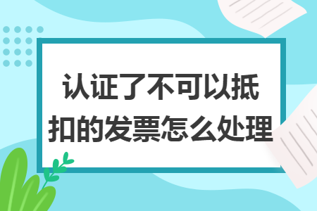 认证了不可以抵扣的发票怎么处理