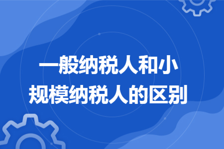 一般纳税人和小规模纳税人的区别